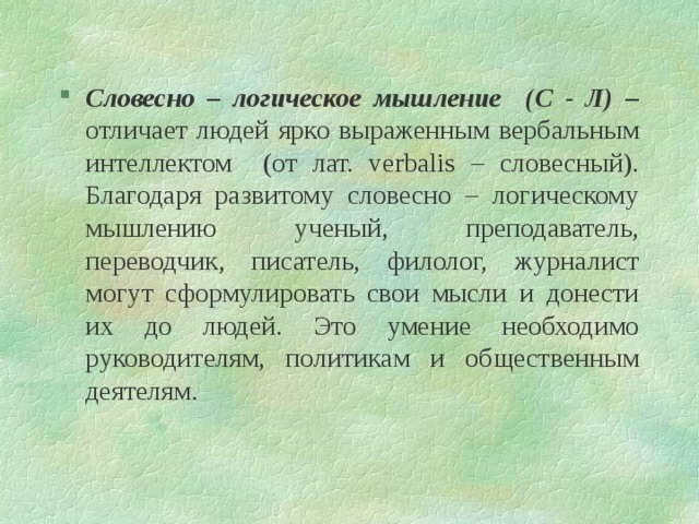 Словесно – логическое мышление (С - Л) – отличает людей ярко выраженным вербальным интеллектом (от лат. verbalis – словесный). Благодаря развитому словесно – логическому мышлению ученый, преподаватель, переводчик, писатель, филолог, журналист могут сформулировать свои мысли и донести их до людей. Это умение необходимо руководителям, политикам и общественным деятелям. 