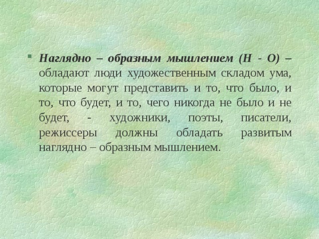 Наглядно – образным мышлением (Н - О) – обладают люди художественным складом ума, которые могут представить и то, что было, и то, что будет, и то, чего никогда не было и не будет, - художники, поэты, писатели, режиссеры должны обладать развитым наглядно – образным мышлением. 