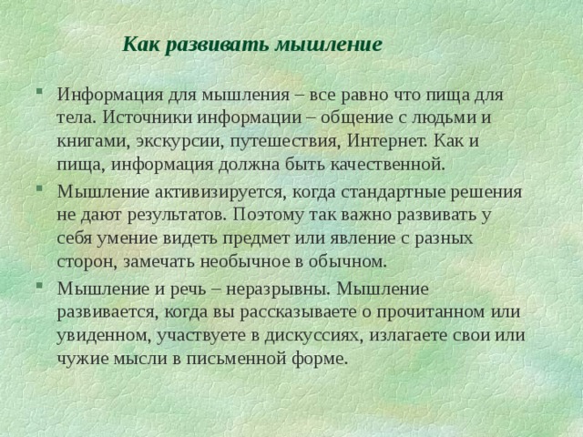 Как развивать мышление Информация для мышления – все равно что пища для тела. Источники информации – общение с людьми и книгами, экскурсии, путешествия, Интернет. Как и пища, информация должна быть качественной. Мышление активизируется, когда стандартные решения не дают результатов. Поэтому так важно развивать у себя умение видеть предмет или явление с разных сторон, замечать необычное в обычном. Мышление и речь – неразрывны. Мышление развивается, когда вы рассказываете о прочитанном или увиденном, участвуете в дискуссиях, излагаете свои или чужие мысли в письменной форме. 