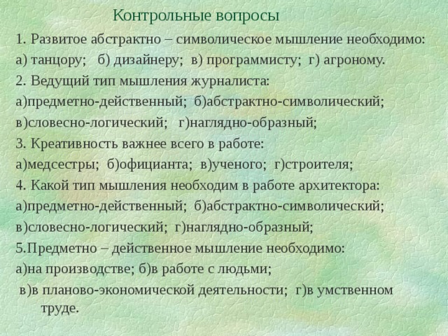 Контрольные вопросы 1. Развитое абстрактно – символическое мышление необходимо: а) танцору; б) дизайнеру; в) программисту; г) агроному. 2. Ведущий тип мышления журналиста: а)предметно-действенный; б)абстрактно-символический; в)словесно-логический; г)наглядно-образный; 3. Креативность важнее всего в работе: а)медсестры; б)официанта; в)ученого; г)строителя; 4. Какой тип мышления необходим в работе архитектора: а)предметно-действенный; б)абстрактно-символический; в)словесно-логический; г)наглядно-образный; 5.Предметно – действенное мышление необходимо: а)на производстве; б)в работе с людьми;  в)в планово-экономической деятельности; г)в умственном труде. 