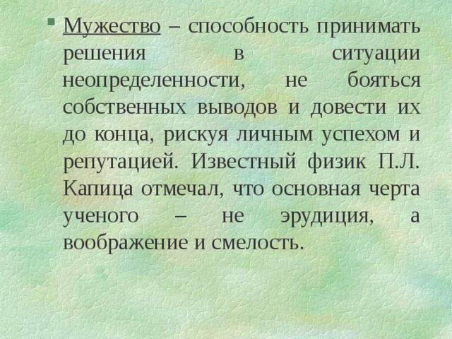 Мужество – способность принимать решения в ситуации неопределенности, не бояться собственных выводов и довести их до конца, рискуя личным успехом и репутацией. Известный физик П.Л. Капица отмечал, что основная черта ученого – не эрудиция, а воображение и смелость.   