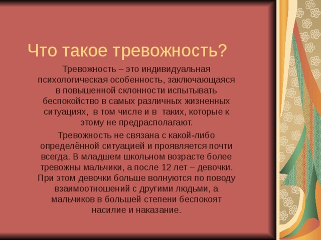 Что такое тревожность? Тревожность – это индивидуальная психологическая особенность, заключающаяся в повышенной склонности испытывать беспокойство в самых различных жизненных ситуациях, в том числе и в таких, которые к этому не предрасполагают. Тревожность не связана с какой-либо определённой ситуацией и проявляется почти всегда. В младшем школьном возрасте более тревожны мальчики, а после 12 лет – девочки. При этом девочки больше волнуются по поводу взаимоотношений с другими людьми, а мальчиков в большей степени беспокоят насилие и наказание. 
