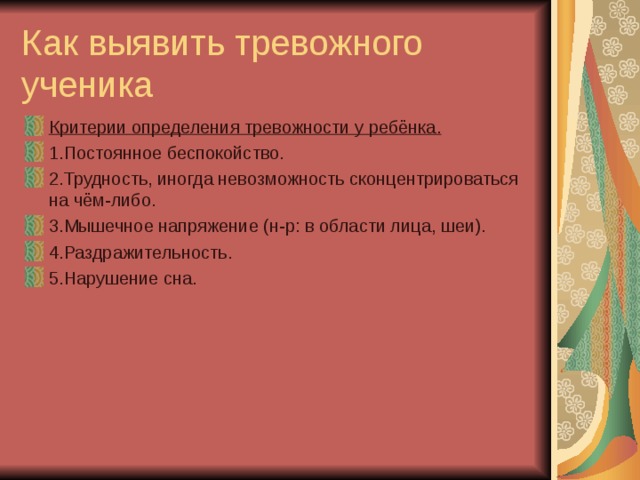 Как выявить тревожного ученика Критерии определения тревожности у ребёнка. 1.Постоянное беспокойство. 2.Трудность, иногда невозможность сконцентрироваться на чём-либо. 3.Мышечное напряжение (н-р: в области лица, шеи). 4.Раздражительность. 5.Нарушение сна.  