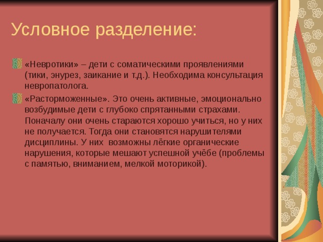 Условное разделение: «Невротики» – дети с соматическими проявлениями (тики, энурез, заикание и т.д.). Необходима консультация невропатолога. «Расторможенные». Это очень активные, эмоционально возбудимые дети с глубоко спрятанными страхами. Поначалу они очень стараются хорошо учиться, но у них не получается. Тогда они становятся нарушителями дисциплины. У них возможны лёгкие органические нарушения, которые мешают успешной учёбе (проблемы с памятью, вниманием, мелкой моторикой).   