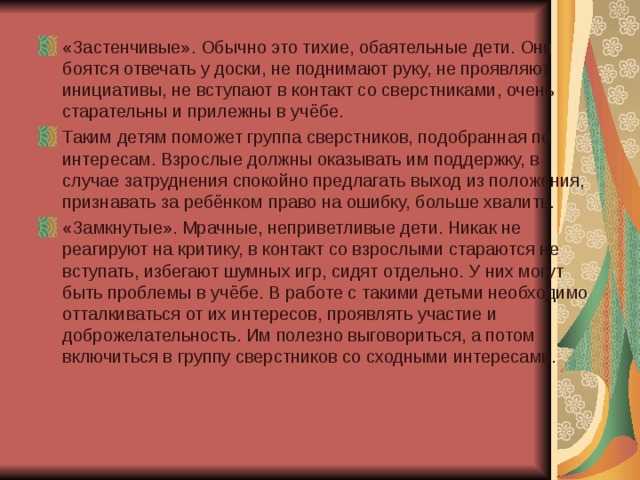 «Застенчивые». Обычно это тихие, обаятельные дети. Они боятся отвечать у доски, не поднимают руку, не проявляют инициативы, не вступают в контакт со сверстниками, очень старательны и прилежны в учёбе. Таким детям поможет группа сверстников, подобранная по интересам. Взрослые должны оказывать им поддержку, в случае затруднения спокойно предлагать выход из положения, признавать за ребёнком право на ошибку, больше хвалить. «Замкнутые». Мрачные, неприветливые дети. Никак не реагируют на критику, в контакт со взрослыми стараются не вступать, избегают шумных игр, сидят отдельно. У них могут быть проблемы в учёбе. В работе с такими детьми необходимо отталкиваться от их интересов, проявлять участие и доброжелательность. Им полезно выговориться, а потом включиться в группу сверстников со сходными интересами. 