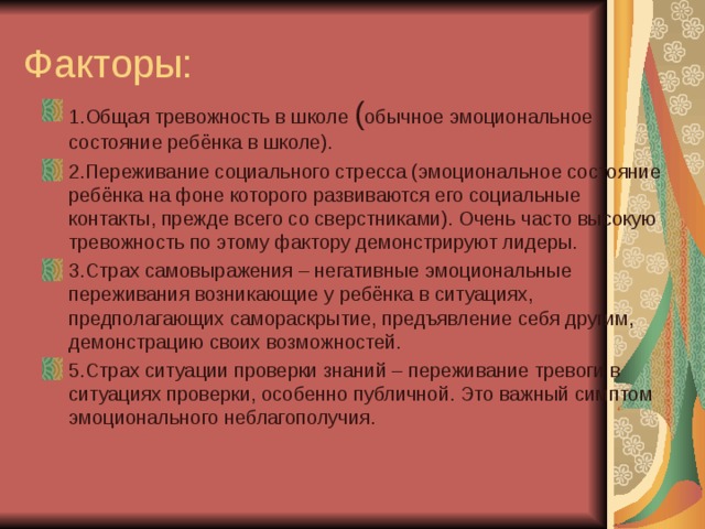 Факторы: 1.Общая тревожность в школе ( обычное эмоциональное состояние ребёнка в школе). 2.Переживание социального стресса (эмоциональное состояние ребёнка на фоне которого развиваются его социальные контакты, прежде всего со сверстниками). Очень часто высокую тревожность по этому фактору демонстрируют лидеры. 3.Страх самовыражения – негативные эмоциональные переживания возникающие у ребёнка в ситуациях, предполагающих самораскрытие, предъявление себя другим, демонстрацию своих возможностей. 5.Страх ситуации проверки знаний – переживание тревоги в ситуациях проверки, особенно публичной. Это важный симптом эмоционального неблагополучия. 
