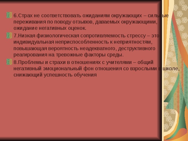 6.Страх не соответствовать ожиданиям окружающих – сильные переживания по поводу отзывов, даваемых окружающими, ожидание негативных оценок. 7.Низкая физиологическая сопротивляемость стрессу – это индивидуальная неприспособленность к неприятностям, повышающая вероятность неадекватного, деструктивного реагирования на тревожные факторы среды. 8.Проблемы и страхи в отношениях с учителями – общий негативный эмоциональный фон отношения со взрослыми в школе, снижающий успешность обучения 