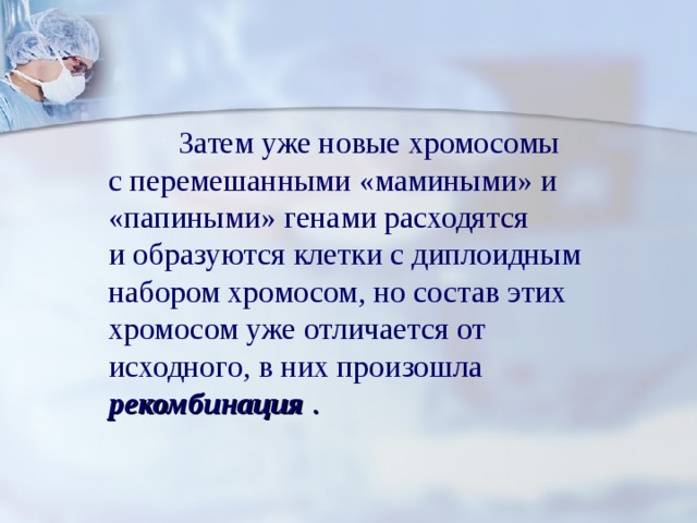  Затем уже новые хромосомы с перемешанными «мамиными» и «папиными» генами расходятся и образуются клетки с диплоидным набором хромосом, но состав этих хромосом уже отличается от исходного, в них произошла  рекомбинация  .  