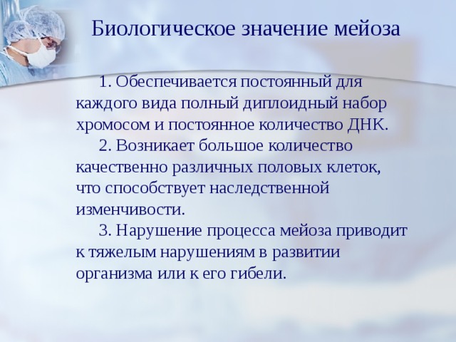 Биологическое значение мейоза   1. Обеспечивается постоянный для каждого вида полный диплоидный набор хромосом и постоянное количество ДНК.   2. Возникает большое количество качественно различных половых клеток, что способствует наследственной изменчивости.   3. Нарушение процесса мейоза приводит к тяжелым нарушениям в развитии организма или к его гибели. 