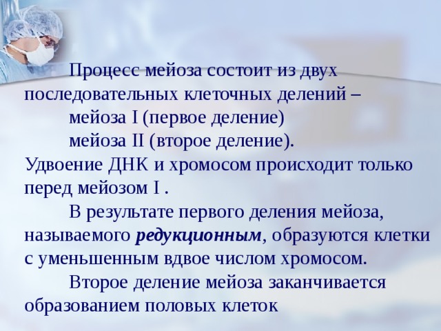  Процесс мейоза состоит из двух последовательных клеточных делений –  мейоза I (первое деление)  мейоза II (второе деление). Удвоение ДНК и хромосом происходит только перед мейозом I .  В результате первого деления мейоза, называемого редукционным , образуются клетки с уменьшенным вдвое числом хромосом.  Второе деление мейоза заканчивается образованием половых клеток 