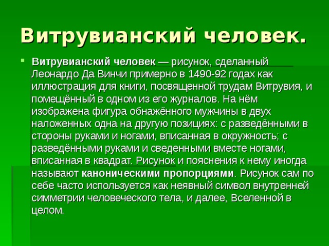 Витрувианский человек. Витрувианский человек  — рисунок, сделанный Леонардо Да Винчи примерно в 1490-92 годах как иллюстрация для книги, посвященной трудам Витрувия, и помещённый в одном из его журналов. На нём изображена фигура обнажённого мужчины в двух наложенных одна на другую позициях: с разведёнными в стороны руками и ногами, вписанная в окружность; с разведёнными руками и сведенными вместе ногами, вписанная в квадрат. Рисунок и пояснения к нему иногда называют каноническими пропорциями . Рисунок сам по себе часто используется как неявный символ внутренней симметрии человеческого тела, и далее, Вселенной в целом.  