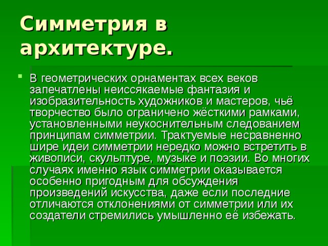 Симметрия в архитектуре. В геометрических орнаментах всех веков запечатлены неиссякаемые фантазия и изобразительность художников и мастеров, чьё творчество было ограничено жёсткими рамками, установленными неукоснительным следованием принципам симметрии. Трактуемые несравненно шире идеи симметрии нередко можно встретить в живописи, скульптуре, музыке и поэзии. Во многих случаях именно язык симметрии оказывается особенно пригодным для обсуждения произведений искусства, даже если последние отличаются отклонениями от симметрии или их создатели стремились умышленно её избежать. 