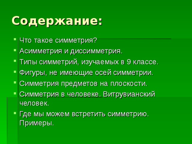 Содержание: Что такое симметрия? Асимметрия и диссимметрия. Типы симметрий, изучаемых в 9 классе. Фигуры, не имеющие осей симметрии. Симметрия предметов на плоскости. Симметрия в человеке. Витрувианский человек. Где мы можем встретить симметрию. Примеры. 