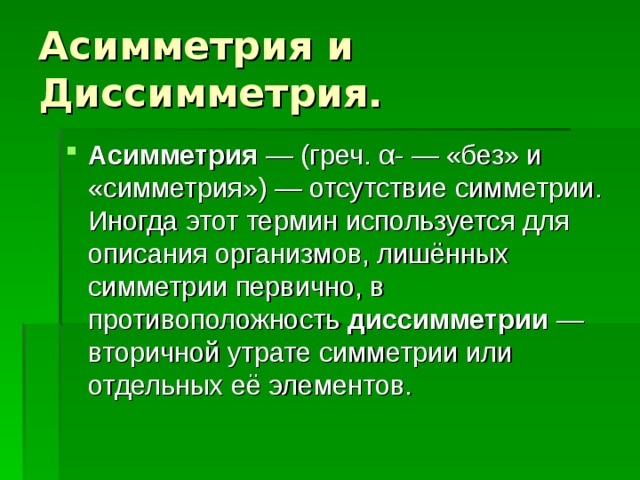 Асимметрия и Диссимметрия. Асимметрия  — (греч. α- — «без» и «симметрия») — отсутствие симметрии. Иногда этот термин используется для описания организмов, лишённых симметрии первично, в противоположность диссимметрии  — вторичной утрате симметрии или отдельных её элементов. 