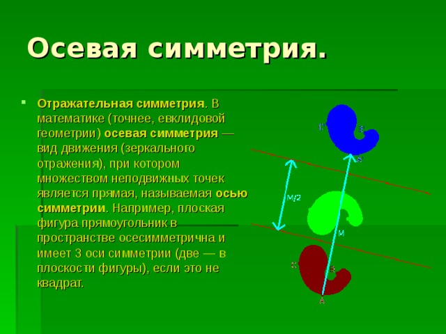 Осевая симметрия. Отражательная симметрия . В математике (точнее, евклидовой геометрии) осевая симметрия  — вид движения (зеркального отражения), при котором множеством неподвижных точек является прямая, называемая осью симметрии . Например, плоская фигура прямоугольник в пространстве осесимметрична и имеет 3 оси симметрии (две — в плоскости фигуры), если это не квадрат. 