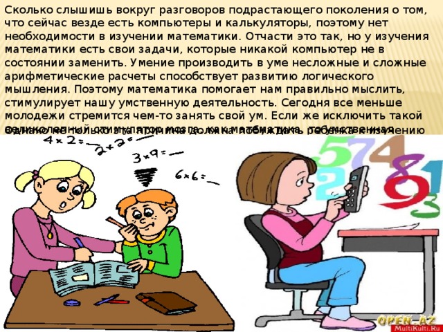 Сколько слышишь вокруг разговоров подрастающего поколения о том, что сейчас везде есть компьютеры и калькуляторы, поэтому нет необходимости в изучении математики. Отчасти это так, но у изучения математики есть свои задачи, которые никакой компьютер не в состоянии заменить. Умение производить в уме несложные и сложные арифметические расчеты способствует развитию логического мышления. Поэтому математика помогает нам правильно мыслить, стимулирует нашу умственную деятельность. Сегодня все меньше молодежи стремится чем-то занять свой ум. Если же исключить такой великолепный стимулятор мозга, как математика, то умственная деятельность может и вовсе начать деградировать. Однако не только эта причина должна побуждать ребенка к изучению математики. 
