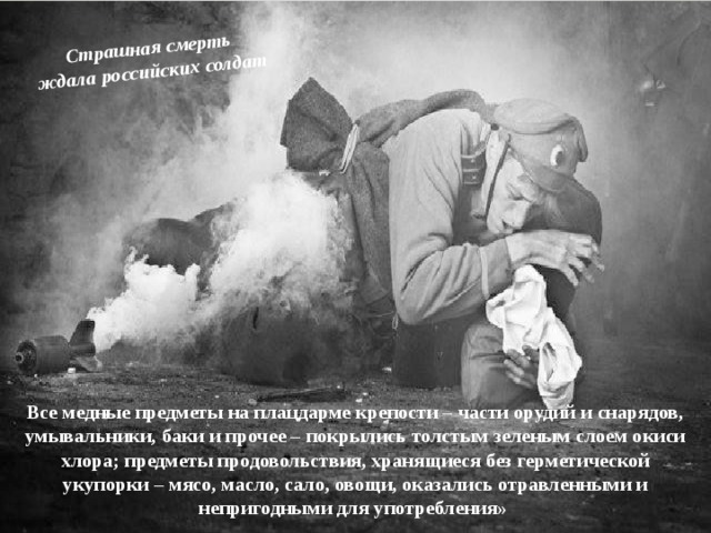 Страшная смерть ждала российских солдат Все медные предметы на плацдарме крепости – части орудий и снарядов, умывальники, баки и прочее – покрылись толстым зеленым слоем окиси хлора; предметы продовольствия, хранящиеся без герметической укупорки – мясо, масло, сало, овощи, оказались отравленными и непригодными для употребления» 