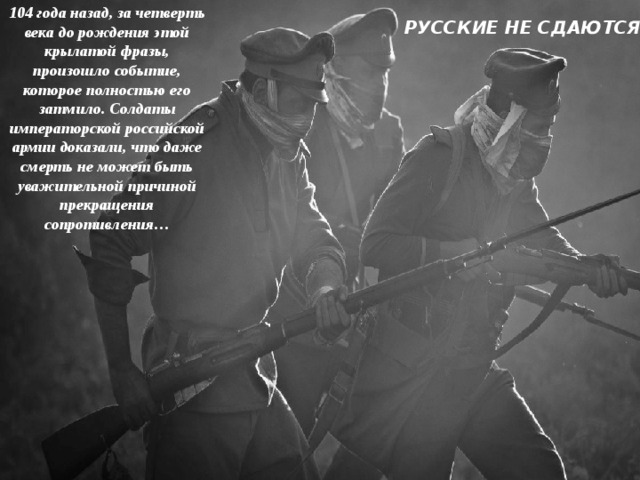 104 года назад, за четверть века до рождения этой крылатой фразы, произошло событие, которое полностью его затмило. Солдаты императорской российской армии доказали, что даже смерть не может быть уважительной причиной прекращения сопротивления… РУССКИЕ НЕ СДАЮТСЯ ! 