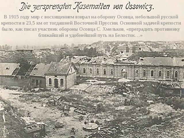 В 1915 году мир с восхищением взирал на оборону Осовца, небольшой русской крепости в 23,5 км от тогдашней Восточной Пруссии. Основной задачей крепости было, как писал участник обороны Осовца С. Хмельков, «преградить противнику ближайший и удобнейший путь на Белосток…»  