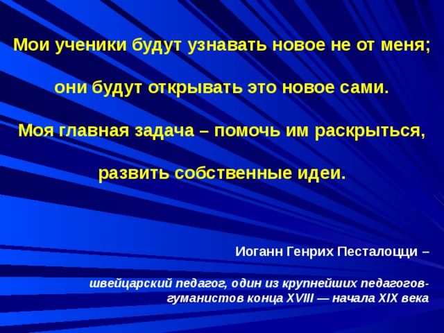 Мои ученики будут узнавать новое не от меня; они будут открывать это новое сами. Моя главная задача – помочь им раскрыться, развить собственные идеи.  Иоганн Генрих Песталоцци –  швейцарский педагог, один из крупнейших педагогов-гуманистов конца XVIII — начала XIX века 