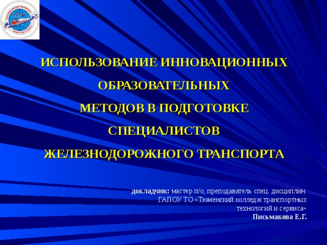     ИСПОЛЬЗОВАНИЕ ИННОВАЦИОННЫХ ОБРАЗОВАТЕЛЬНЫХ  МЕТОДОВ В ПОДГОТОВКЕ СПЕЦИАЛИСТОВ  ЖЕЛЕЗНОДОРОЖНОГО ТРАНСПОРТА       докладчик: мастер п/о, преподаватель спец. дисциплин  ГАПОУ ТО «Тюменский колледж транспортных технологий и сервиса»  Письмакова Е.Г.   