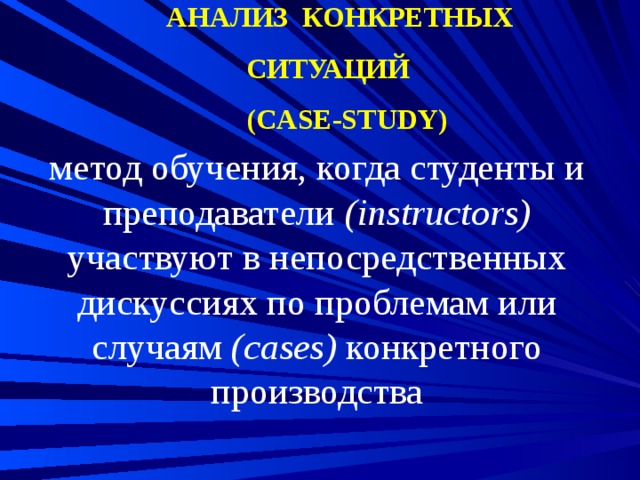 АНАЛИЗ КОНКРЕТНЫХ СИТУАЦИЙ  (CASE-STUDY) метод обучения, когда студенты и преподаватели (instructors) участвуют в непосредственных дискуссиях по проблемам или случаям (cases) конкретного производства 
