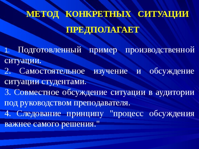 МЕТОД КОНКРЕТНЫХ СИТУАЦИИ ПРЕДПОЛАГАЕТ 1. Подготовленный пример производственной ситуации. 2. Самостоятельное изучение и обсуждение ситуации студентами. 3. Совместное обсуждение ситуации в аудитории под руководством преподавателя. 4. Следование принципу 