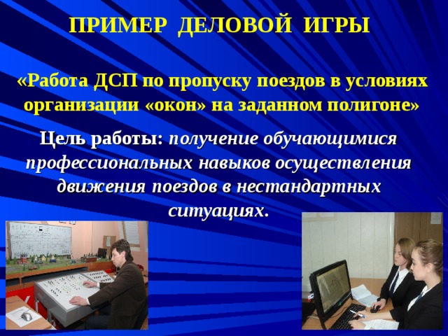  ПРИМЕР ДЕЛОВОЙ ИГРЫ     « Работа ДСП по пропуску поездов в условиях организации «окон» на заданном полигоне»    Цель работы: получение обучающимися профессиональных навыков осуществления движения поездов в нестандартных ситуациях.  