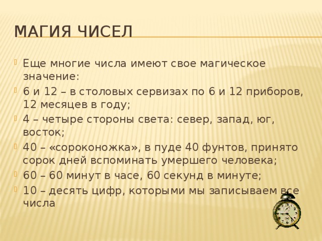 Магия чисел Еще многие числа имеют свое магическое значение: 6 и 12 – в столовых сервизах по 6 и 12 приборов, 12 месяцев в году; 4 – четыре стороны света: север, запад, юг, восток; 40 – «сороконожка», в пуде 40 фунтов, принято сорок дней вспоминать умершего человека; 60 – 60 минут в часе, 60 секунд в минуте; 10 – десять цифр, которыми мы записываем все числа 