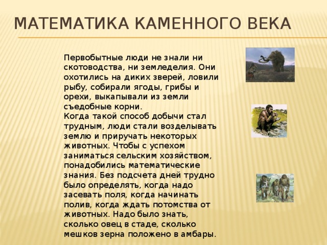 Математика каменного века Первобытные люди не знали ни скотоводства, ни земледелия. Они охотились на диких зверей, ловили рыбу, собирали ягоды, грибы и орехи, выкапывали из земли съедобные корни. Когда такой способ добычи стал трудным, люди стали возделывать землю и приручать некоторых животных. Чтобы с успехом заниматься сельским хозяйством, понадобились математические знания. Без подсчета дней трудно было определять, когда надо засевать поля, когда начинать полив, когда ждать потомства от животных. Надо было знать, сколько овец в стаде, сколько мешков зерна положено в амбары. 