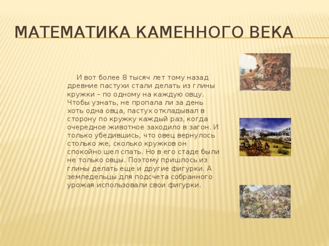 Математика каменного века  И вот более 8 тысяч лет тому назад древние пастухи стали делать из глины кружки – по одному на каждую овцу. Чтобы узнать, не пропала ли за день хоть одна овца, пастух откладывал в сторону по кружку каждый раз, когда очередное животное заходило в загон. И только убедившись, что овец вернулось столько же, сколько кружков он спокойно шел спать. Но в его стаде были не только овцы. Поэтому пришлось из глины делать еще и другие фигурки. А земледельцы для подсчета собранного урожая использовали свои фигурки. 
