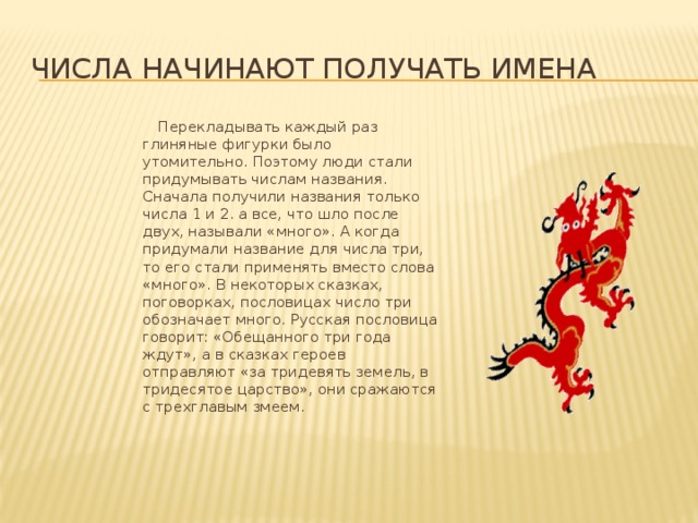 Числа начинают получать имена  Перекладывать каждый раз глиняные фигурки было утомительно. Поэтому люди стали придумывать числам названия. Сначала получили названия только числа 1 и 2. а все, что шло после двух, называли «много». А когда придумали название для числа три, то его стали применять вместо слова «много». В некоторых сказках, поговорках, пословицах число три обозначает много. Русская пословица говорит: «Обещанного три года ждут», а в сказках героев отправляют «за тридевять земель, в тридесятое царство», они сражаются с трехглавым змеем. 