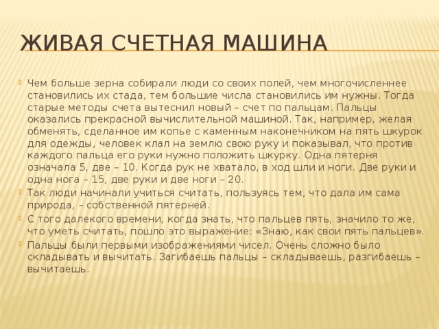 Живая счетная машина Чем больше зерна собирали люди со своих полей, чем многочисленнее становились их стада, тем большие числа становились им нужны. Тогда старые методы счета вытеснил новый – счет по пальцам. Пальцы оказались прекрасной вычислительной машиной. Так, например, желая обменять, сделанное им копье с каменным наконечником на пять шкурок для одежды, человек клал на землю свою руку и показывал, что против каждого пальца его руки нужно положить шкурку. Одна пятерня означала 5, две – 10. Когда рук не хватало, в ход шли и ноги. Две руки и одна нога – 15, две руки и две ноги – 20. Так люди начинали учиться считать, пользуясь тем, что дала им сама природа, – собственной пятерней. С того далекого времени, когда знать, что пальцев пять, значило то же, что уметь считать, пошло это выражение: «Знаю, как свои пять пальцев». Пальцы были первыми изображениями чисел. Очень сложно было складывать и вычитать. Загибаешь пальцы – складываешь, разгибаешь – вычитаешь. 