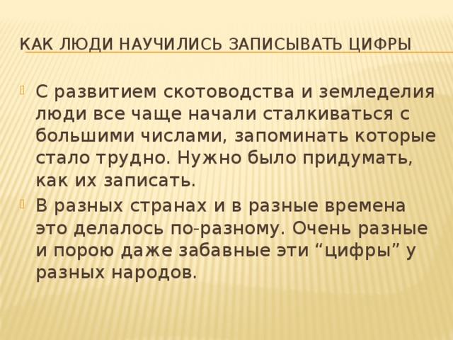 Как люди научились записывать цифры С развитием скотоводства и земледелия люди все чаще начали сталкиваться с большими числами, запоминать которые стало трудно. Нужно было придумать, как их записать. В разных странах и в разные времена это делалось по-разному. Очень разные и порою даже забавные эти “цифры” у разных народов. 