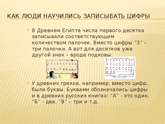 Как люди научились записывать цифры В Древнем Египте числа первого десятка записывали соответствующим количеством палочек. Вместо цифры “3” – три палочки. А вот для десятков уже другой знак – вроде подковы. У древних греков, например, вместо цифр, были буквы. Буквами обозначались цифры и в древних русских книгах: “А” - это один, “Б” - два, “В” – три и т.д. 