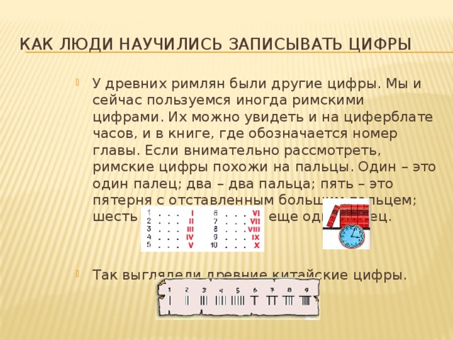 Как люди научились записывать цифры У древних римлян были другие цифры. Мы и сейчас пользуемся иногда римскими цифрами. Их можно увидеть и на циферблате часов, и в книге, где обозначается номер главы. Если внимательно рассмотреть, римские цифры похожи на пальцы. Один – это один палец; два – два пальца; пять – это пятерня с отставленным большим пальцем; шесть – это пятерня да еще один палец. Так выглядели древние китайские цифры. 