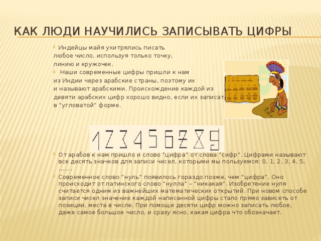 Как люди научились записывать цифры Индейцы майя ухитрялись писать любое число, используя только точку, линию и кружочек.   Наши современные цифры пришли к нам из Индии через арабские страны, поэтому их и называют арабскими. Происхождение каждой из девяти арабских цифр хорошо видно, если их записать в “угловатой” форме. От арабов к нам пришло и слово “цифра” от слова “сифр”. Цифрами называют все десять значков для записи чисел, которыми мы пользуемся: 0, 1, 2, 3, 4, 5, ……. Современное слово “нуль” появилось гораздо позже, чем “цифра”. Оно происходит от латинского слово “нулла” – “никакая”. Изобретение нуля считается одним из важнейших математических открытий. При новом способе записи чисел значение каждой написанной цифры стало прямо зависеть от позиции, места в числе. При помощи десяти цифр можно записать любое, даже самое большое число, и сразу ясно, какая цифра что обозначает. 