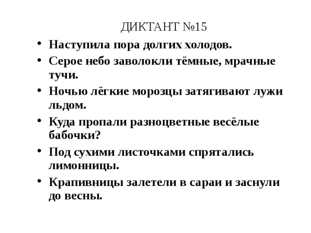 ДИКТАНТ №15 Наступила пора долгих холодов. Серое небо заволокли тёмные, мрачные тучи. Ночью лёгкие морозцы затягивают лужи льдом. Куда пропали разноцветные весёлые бабочки? Под сухими листочками спрятались лимонницы. Крапивницы залетели в сараи и заснули до весны. 