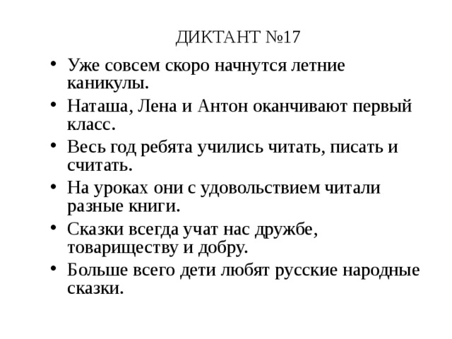 ДИКТАНТ №17 Уже совсем скоро начнутся летние каникулы. Наташа, Лена и Антон оканчивают первый класс. Весь год ребята учились читать, писать и считать. На уроках они с удовольствием читали разные книги. Сказки всегда учат нас дружбе, товариществу и добру. Больше всего дети любят русские народные сказки. 