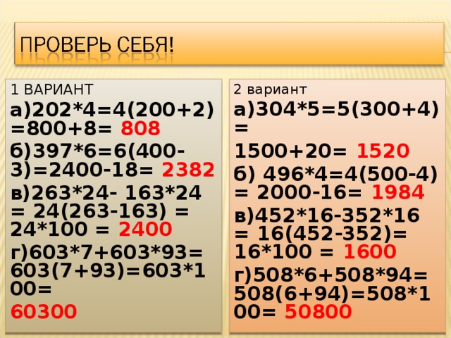 1 ВАРИАНТ а)202*4=4(200+2)=800+8= 808 б)397*6=6(400-3)=2400-18= 2382 в)263*24- 163*24 = 24(263-163) = 24*100 = 2400 г)603*7+603*93= 603(7+93)=603*100= 60300 2 вариант а)304*5=5(300+4)= 1500+20= 1520 б) 496*4=4(500-4) = 2000-16= 1984 в)452*16-352*16 = 16(452-352)= 16*100 = 1600 г)508*6+508*94= 508(6+94)=508*100= 50800 