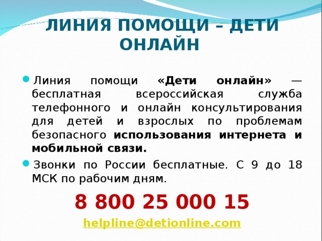 ЛИНИЯ ПОМОЩИ – ДЕТИ ОНЛАЙН   Линия помощи «Дети онлайн» — бесплатная всероссийская служба телефонного и онлайн консультирования для детей и взрослых по проблемам безопасного использования интернета и мобильной связи. Звонки по России бесплатные. С 9 до 18 МСК по рабочим дням. 8 800 25 000 15 helpline@detionline.com 