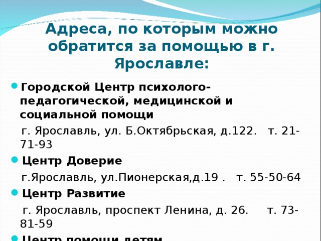 Адреса, по которым можно обратится за помощью в г. Ярославле:   Г ородской Центр психолого-педагогической, медицинской и социальной помощи  г. Ярославль, ул. Б.Октябрьская, д.122. т. 21-71-93 Центр Доверие  г.Ярославль, ул.Пионерская,д.19 . т. 55-50-64 Центр Развитие  г. Ярославль, проспект Ленина, д. 26.     т. 73-81-59 Центр помощи детям      г.Ярославль, Некрасова, 58. т. 73-90-81 
