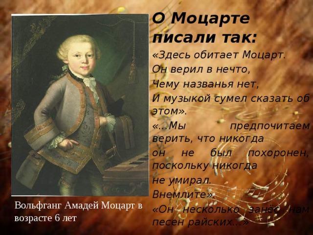 О Моцарте писали так: «Здесь обитает Моцарт. Он верил в нечто, Чему названья нет, И музыкой сумел сказать об этом». «...Мы предпочитаем верить, что никогда он не был похоронен, поскольку никогда не умирал. Внемлите». «Он несколько занёс нам песен райских...»  Вольфганг Амадей Моцарт в возрасте 6 лет 