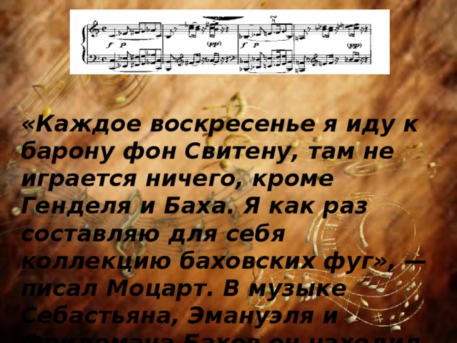  «Каждое воскресенье я иду к барону фон Свитену, там не играется ничего, кроме Генделя и Баха. Я как раз составляю для себя коллекцию баховских фуг», — писал Моцарт. В музыке Себастьяна, Эмануэля и Фридемана Бахов он находил глубину звучания, не востребованную в то время. 