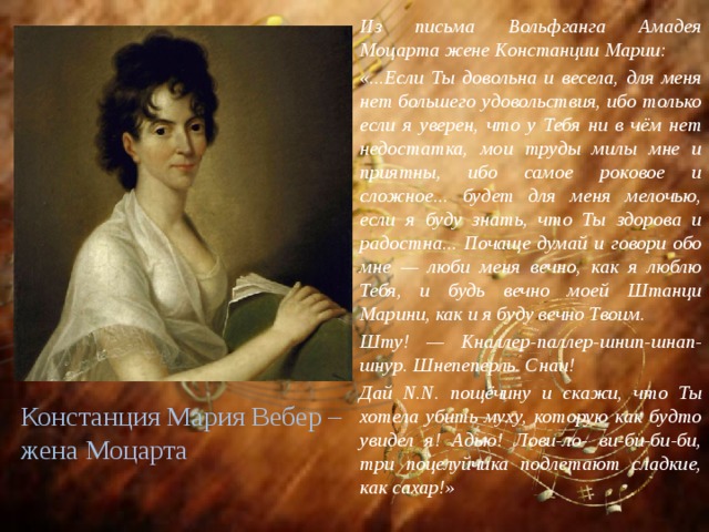 Из письма Вольфганга Амадея Моцарта жене Констанции Марии: «...Если Ты довольна и весела, для меня нет большего удовольствия, ибо только если я уверен, что у Тебя ни в чём нет недостатка, мои труды милы мне и приятны, ибо самое роковое и сложное... будет для меня мелочью, если я буду знать, что Ты здорова и радостна... Почаще думай и говори обо мне — люби меня вечно, как я люблю Тебя, и будь вечно моей Штанци Марини, как и я буду вечно Твоим. Шту! — Кналлер-паллер-шнип-шнап-шнур. Шнепеперль. Снаи! Дай N.N. пощёчину и скажи, что Ты хотела убить муху, которую как будто увидел я! Адью! Лови-ло- ви-би-би-би, три поцелуйчика подлетают сладкие, как сахар!»  Констанция Мария Вебер – жена Моцарта 