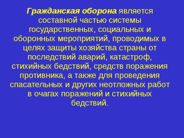 Гражданская оборона  является составной частью системы государственных, социальных и оборонных мероприятий, проводимых в целях защиты хозяйства страны от последствий аварий, катастроф, стихийных бедствий, средств поражения противника, а также для проведения спасательных и других неотложных работ в очагах поражений и стихийных бедствий. 