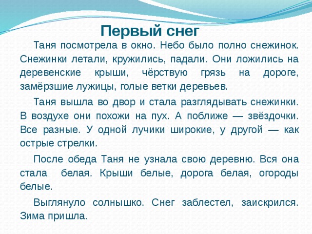 Первый снег Таня посмотрела в окно. Небо было полно снежинок. Снежинки летали, кружились, падали. Они ложились на деревенские крыши, чёрствую грязь на дороге, замёрзшие лужицы, голые ветки деревьев. Таня вышла во двор и стала разглядывать снежинки. В воздухе они похожи на пух. А поближе — звёздочки. Все разные. У одной лучики широкие, у другой — как острые стрелки. После обеда Таня не узнала свою деревню. Вся она стала белая. Крыши белые, дорога белая, огороды белые. Выглянуло солнышко. Снег заблестел, заискрился. Зима пришла. 