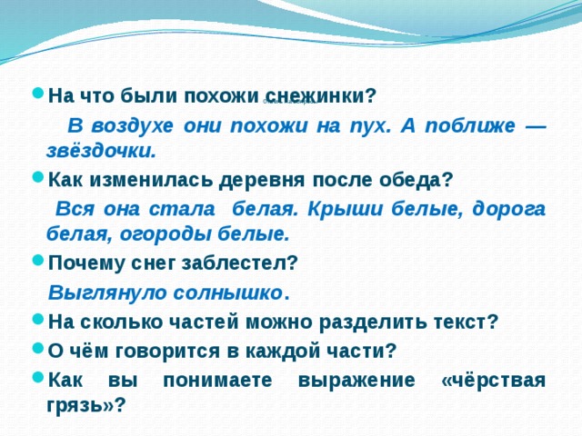       Ответь на вопросы   На что были похожи снежинки?  В воздухе они похожи на пух. А поближе — звёздочки. Как изменилась деревня после обеда?  Вся она стала белая. Крыши белые, дорога белая, огороды белые. Почему снег заблестел?  Выглянуло солнышко . На сколько частей можно разделить текст? О чём говорится в каждой части? Как вы понимаете выражение «чёрствая грязь»? 