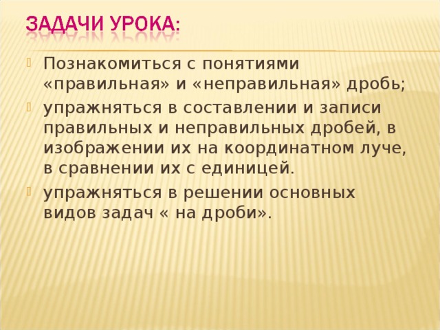 Познакомиться с понятиями «правильная» и «неправильная» дробь; упражняться в составлении и записи правильных и неправильных дробей, в изображении их на координатном луче, в сравнении их с единицей. упражняться в решении основных видов задач « на дроби».  