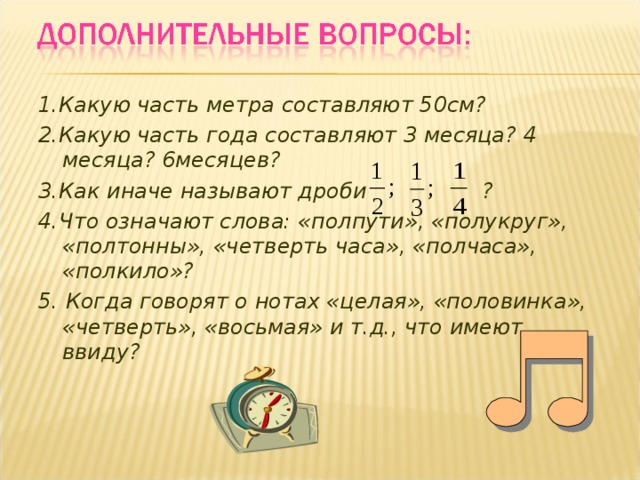 1.Какую часть метра составляют 50см? 2.Какую часть года составляют 3 месяца? 4 месяца? 6месяцев? 3.Как иначе называют дроби ? 4.Что означают слова: «полпути», «полукруг», «полтонны», «четверть часа», «полчаса», «полкило»? 5. Когда говорят о нотах «целая», «половинка», «четверть», «восьмая» и т.д., что имеют ввиду? 